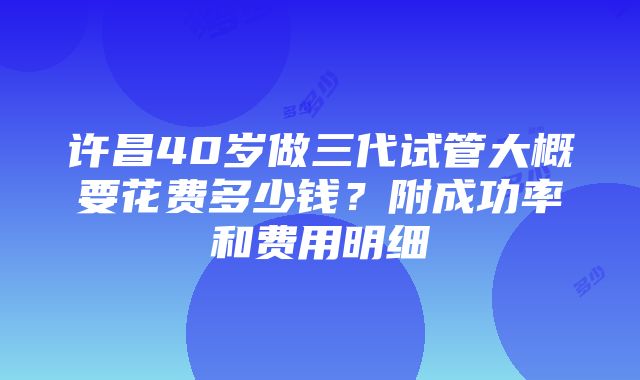 许昌40岁做三代试管大概要花费多少钱？附成功率和费用明细