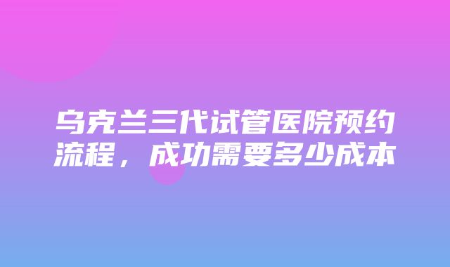 乌克兰三代试管医院预约流程，成功需要多少成本