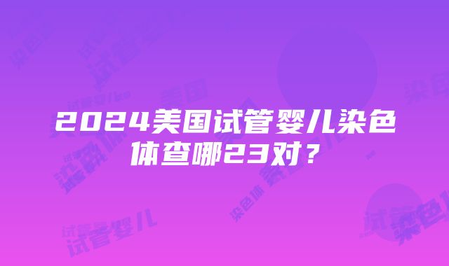 2024美国试管婴儿染色体查哪23对？