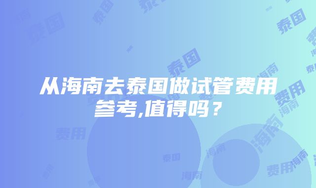 从海南去泰国做试管费用参考,值得吗？