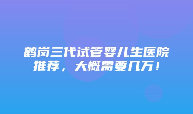 鹤岗三代试管婴儿生医院推荐，大概需要几万！