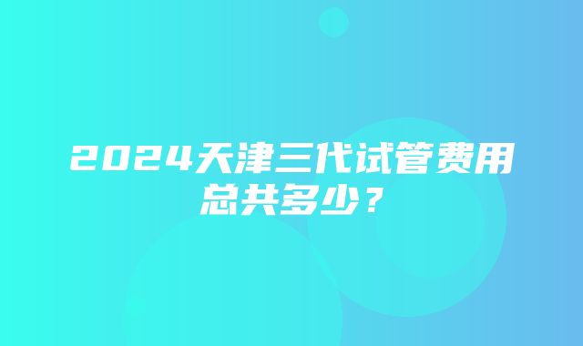 2024天津三代试管费用总共多少？