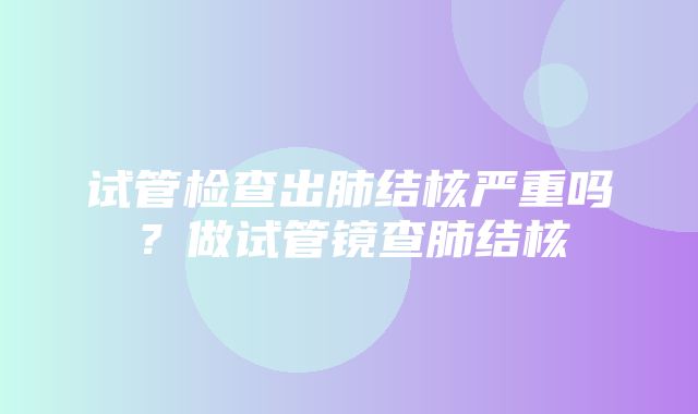 试管检查出肺结核严重吗？做试管镜查肺结核