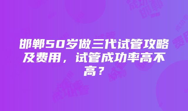 邯郸50岁做三代试管攻略及费用，试管成功率高不高？