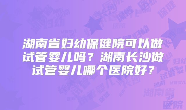 湖南省妇幼保健院可以做试管婴儿吗？湖南长沙做试管婴儿哪个医院好？