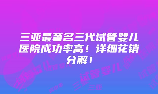 三亚最著名三代试管婴儿医院成功率高！详细花销分解！