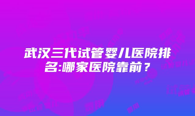 武汉三代试管婴儿医院排名:哪家医院靠前？