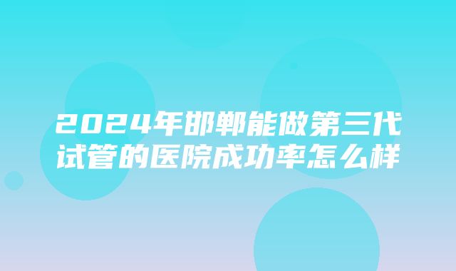 2024年邯郸能做第三代试管的医院成功率怎么样