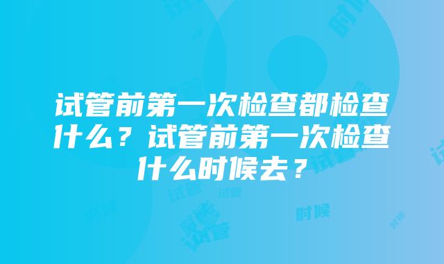 试管前第一次检查都检查什么？试管前第一次检查什么时候去？