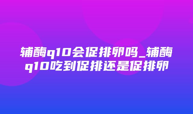 辅酶q10会促排卵吗_辅酶q10吃到促排还是促排卵