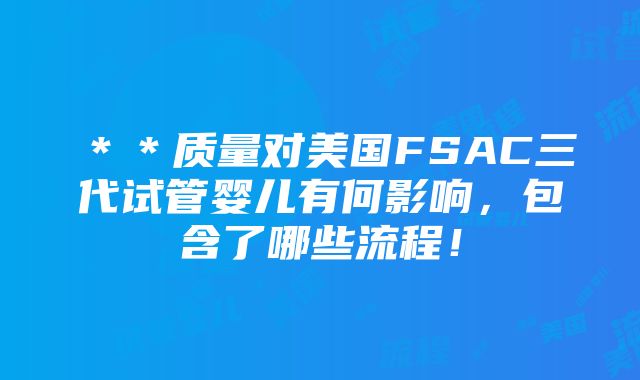 ＊＊质量对美国FSAC三代试管婴儿有何影响，包含了哪些流程！