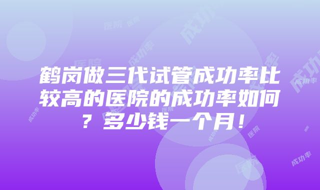 鹤岗做三代试管成功率比较高的医院的成功率如何？多少钱一个月！