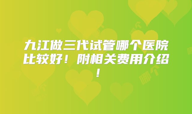 九江做三代试管哪个医院比较好！附相关费用介绍！