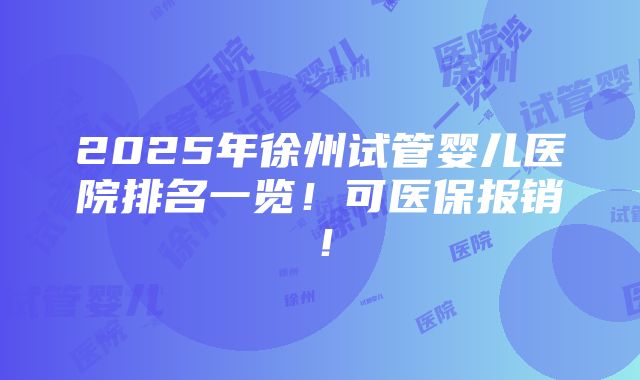 2025年徐州试管婴儿医院排名一览！可医保报销！