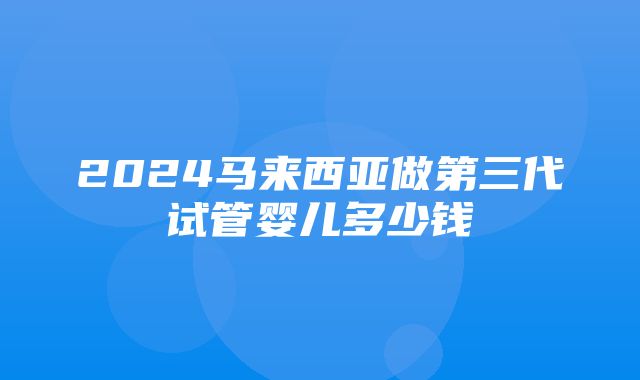 2024马来西亚做第三代试管婴儿多少钱