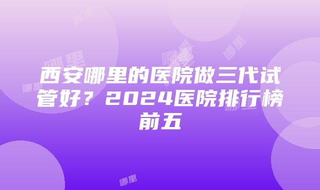 西安哪里的医院做三代试管好？2024医院排行榜前五