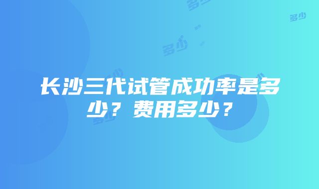 长沙三代试管成功率是多少？费用多少？