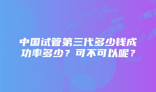 中国试管第三代多少钱成功率多少？可不可以呢？