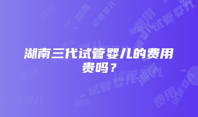 湖南三代试管婴儿的费用贵吗？