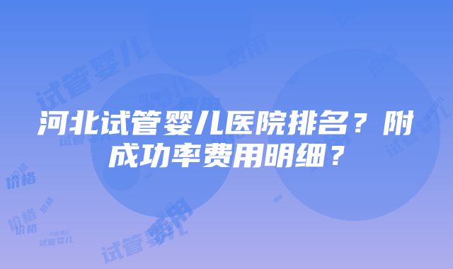 河北试管婴儿医院排名？附成功率费用明细？