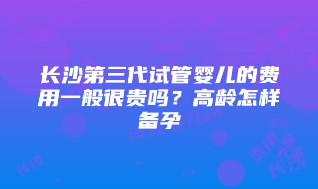 长沙第三代试管婴儿的费用一般很贵吗？高龄怎样备孕