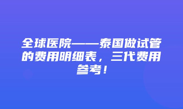 全球医院——泰国做试管的费用明细表，三代费用参考！