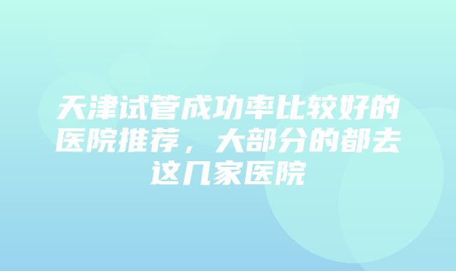 天津试管成功率比较好的医院推荐，大部分的都去这几家医院