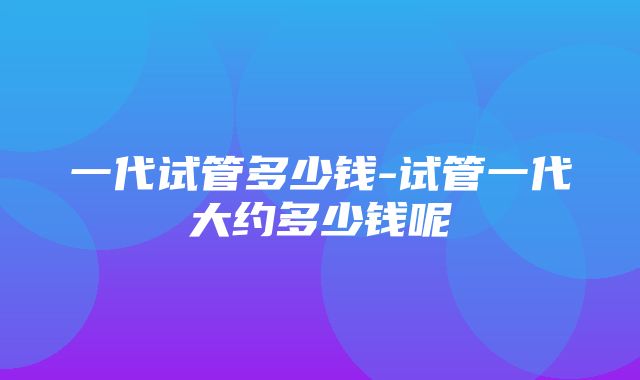 一代试管多少钱-试管一代大约多少钱呢