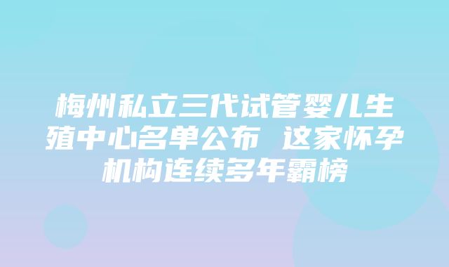 梅州私立三代试管婴儿生殖中心名单公布 这家怀孕机构连续多年霸榜