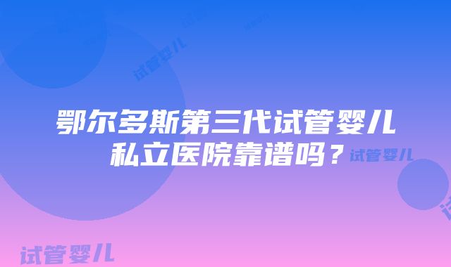 鄂尔多斯第三代试管婴儿私立医院靠谱吗？