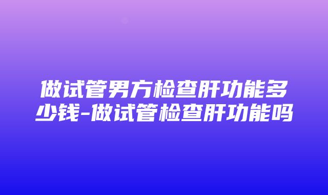 做试管男方检查肝功能多少钱-做试管检查肝功能吗