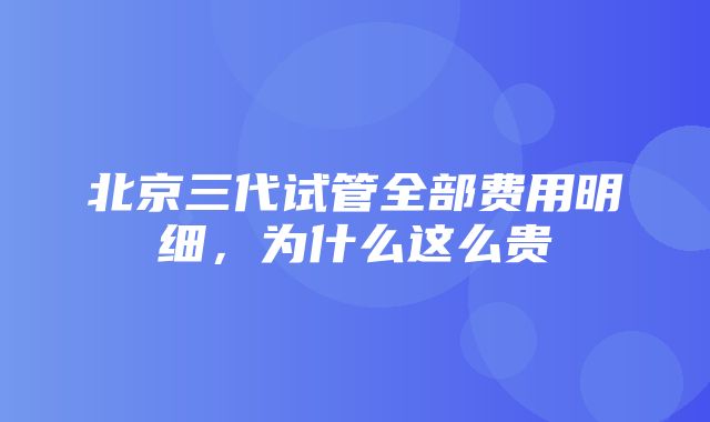 北京三代试管全部费用明细，为什么这么贵