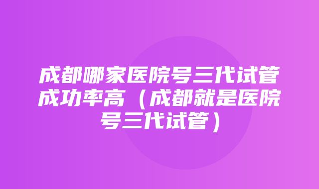 成都哪家医院号三代试管成功率高（成都就是医院号三代试管）