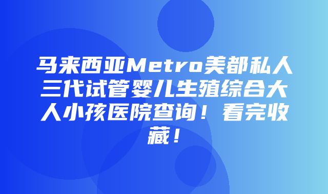 马来西亚Metro美都私人三代试管婴儿生殖综合大人小孩医院查询！看完收藏！