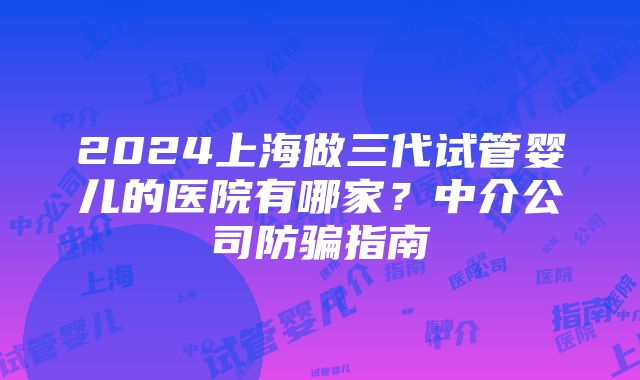 2024上海做三代试管婴儿的医院有哪家？中介公司防骗指南