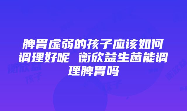 脾胃虚弱的孩子应该如何调理好呢 衡欣益生菌能调理脾胃吗