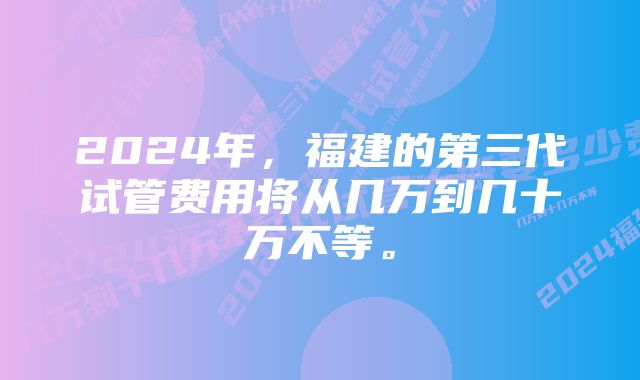 2024年，福建的第三代试管费用将从几万到几十万不等。