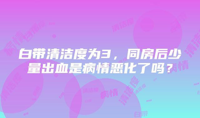 白带清洁度为3，同房后少量出血是病情恶化了吗？