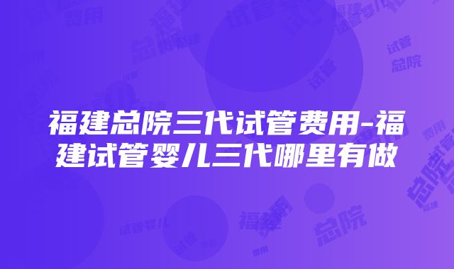 福建总院三代试管费用-福建试管婴儿三代哪里有做