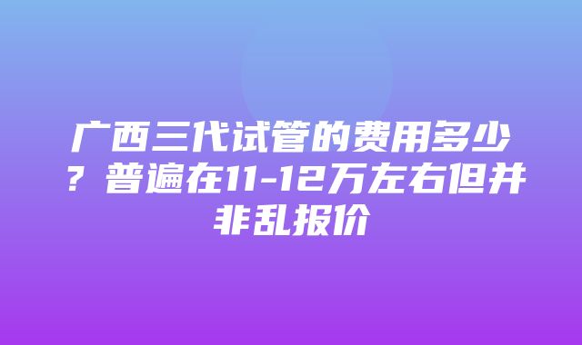 广西三代试管的费用多少？普遍在11-12万左右但并非乱报价