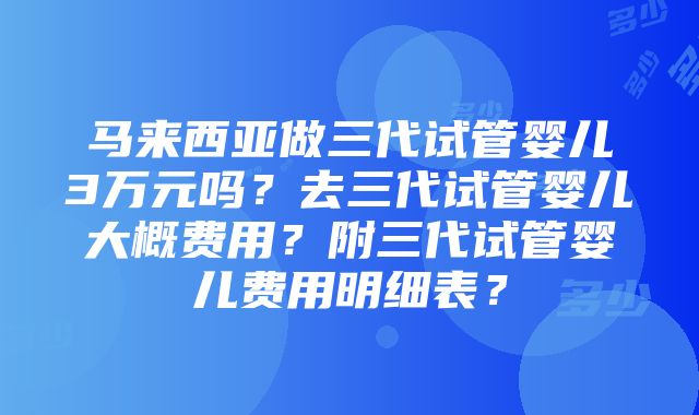 马来西亚做三代试管婴儿3万元吗？去三代试管婴儿大概费用？附三代试管婴儿费用明细表？