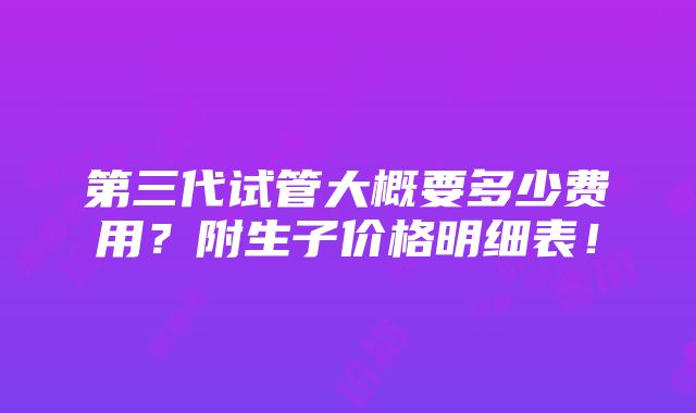 第三代试管大概要多少费用？附生子价格明细表！