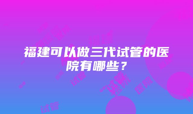 福建可以做三代试管的医院有哪些？