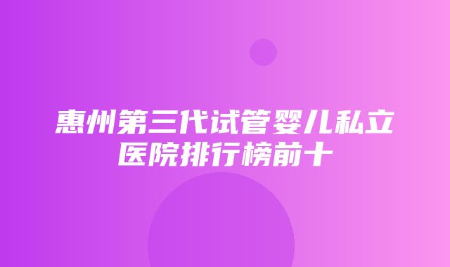 惠州第三代试管婴儿私立医院排行榜前十