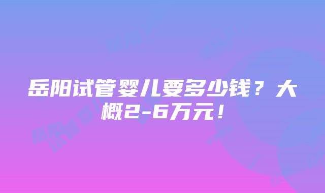 岳阳试管婴儿要多少钱？大概2-6万元！