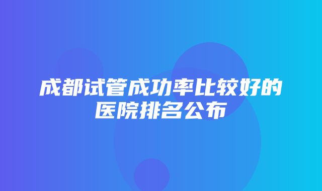 成都试管成功率比较好的医院排名公布