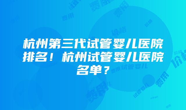 杭州第三代试管婴儿医院排名！杭州试管婴儿医院名单？