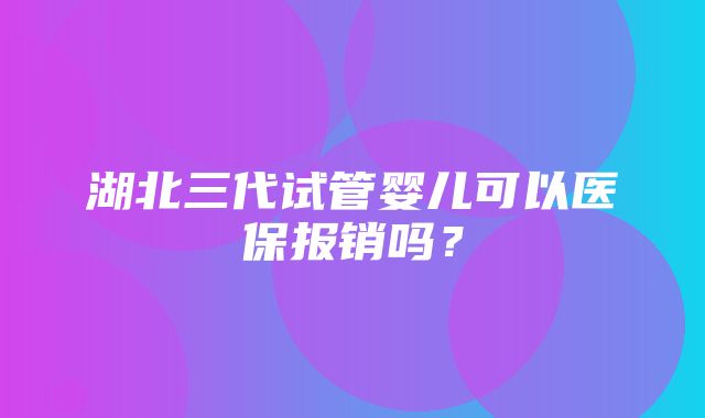 湖北三代试管婴儿可以医保报销吗？