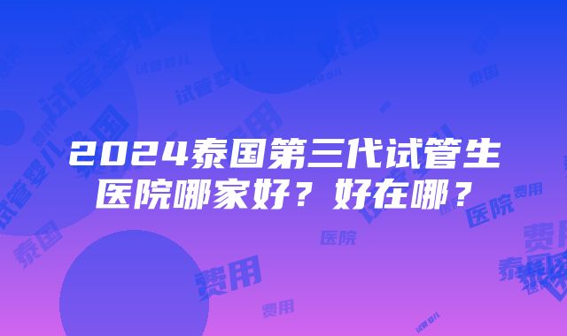 2024泰国第三代试管生医院哪家好？好在哪？