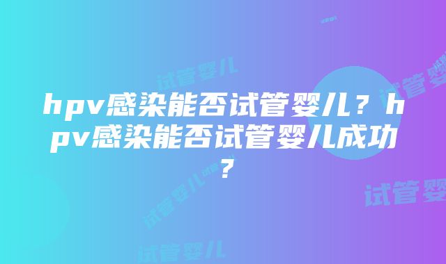 hpv感染能否试管婴儿？hpv感染能否试管婴儿成功？